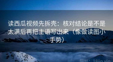 读西瓜视频先拆壳：核对结论是不是太满后再把主语写出来（像做读图小手势）