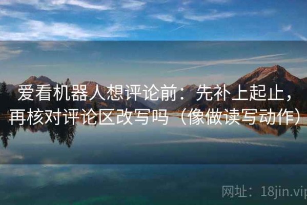 爱看机器人想评论前：先补上起止，再核对评论区改写吗（像做读写动作）