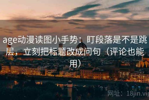 age动漫读图小手势：盯段落是不是跳层，立刻把标题改成问句（评论也能用）