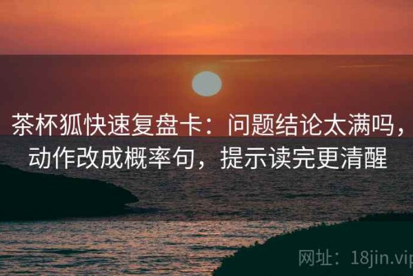 茶杯狐快速复盘卡：问题结论太满吗，动作改成概率句，提示读完更清醒