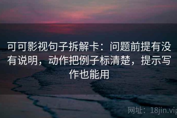 可可影视句子拆解卡：问题前提有没有说明，动作把例子标清楚，提示写作也能用