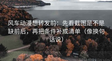 风车动漫想转发前：先看截图是不是缺前后，再把条件补成清单（像换句话说）