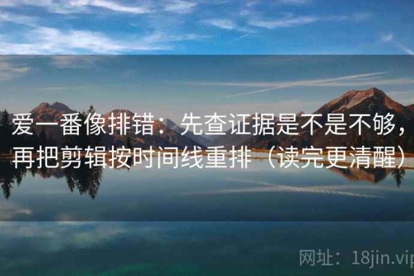爱一番像排错：先查证据是不是不够，再把剪辑按时间线重排（读完更清醒）