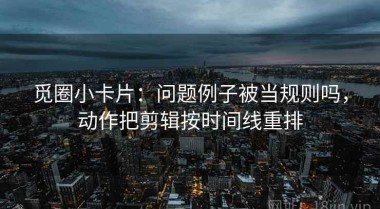 觅圈小卡片：问题例子被当规则吗，动作把剪辑按时间线重排