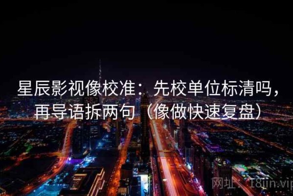 星辰影视像校准：先校单位标清吗，再导语拆两句（像做快速复盘）