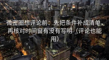 微密圈想评论前：先把条件补成清单，再核对时间窗有没有写明（评论也能用）