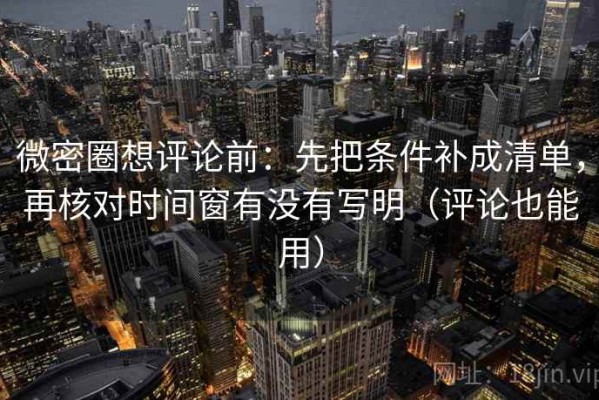 微密圈想评论前：先把条件补成清单，再核对时间窗有没有写明（评论也能用）