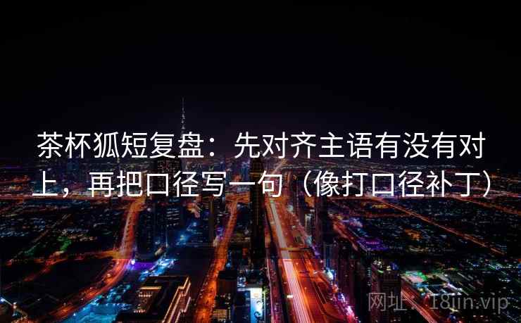 茶杯狐短复盘：先对齐主语有没有对上，再把口径写一句（像打口径补丁）