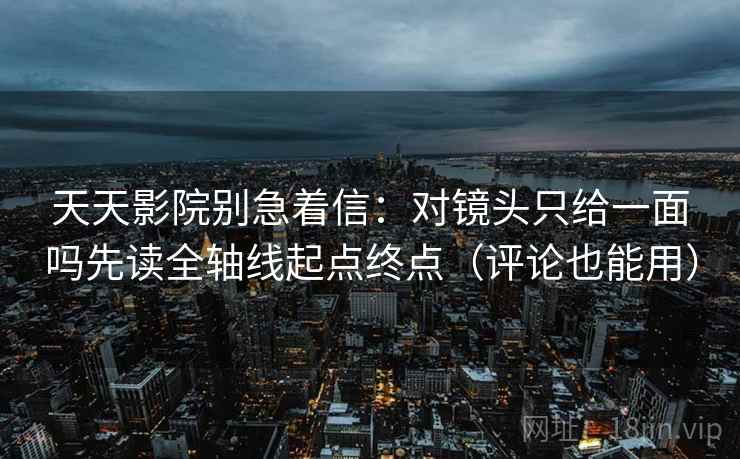 天天影院别急着信：对镜头只给一面吗先读全轴线起点终点（评论也能用）