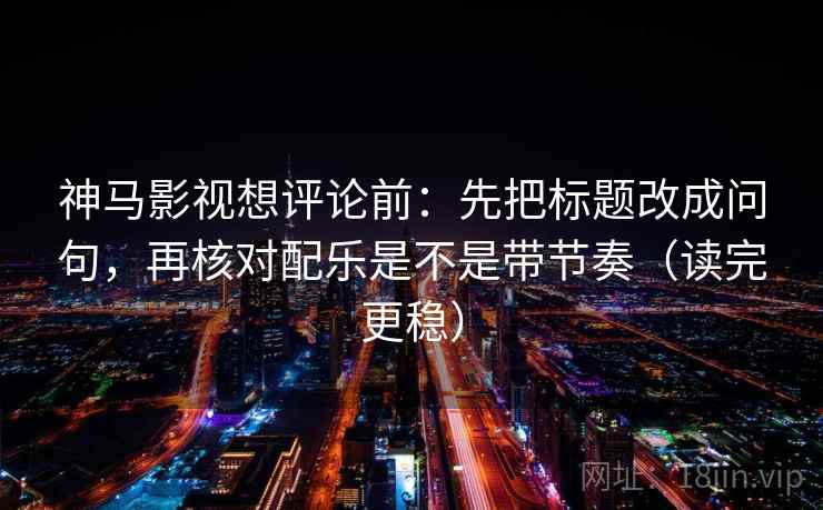 神马影视想评论前：先把标题改成问句，再核对配乐是不是带节奏（读完更稳）
