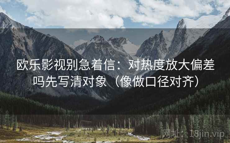 欧乐影视别急着信：对热度放大偏差吗先写清对象（像做口径对齐）