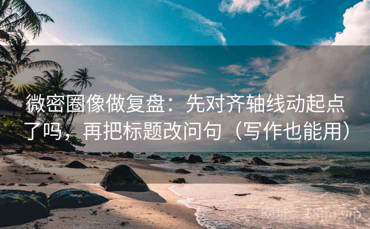 微密圈像做复盘：先对齐轴线动起点了吗，再把标题改问句（写作也能用）