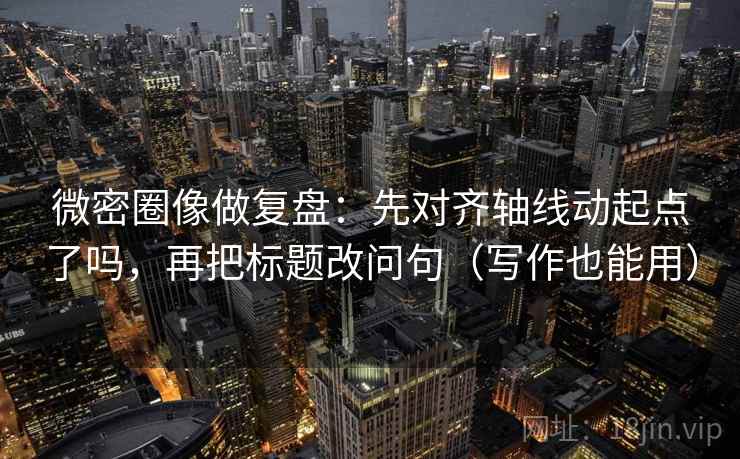 微密圈像做复盘：先对齐轴线动起点了吗，再把标题改问句（写作也能用）