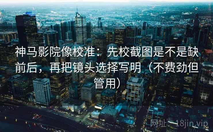 神马影院像校准：先校截图是不是缺前后，再把镜头选择写明（不费劲但管用）