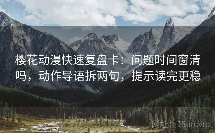 樱花动漫快速复盘卡：问题时间窗清吗，动作导语拆两句，提示读完更稳