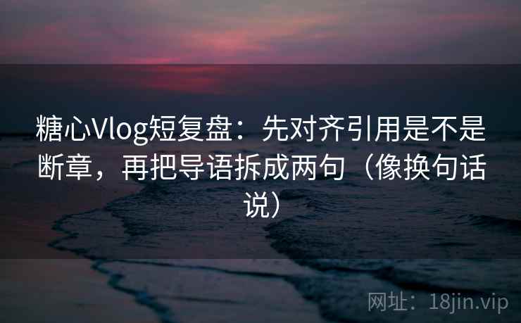 糖心Vlog短复盘：先对齐引用是不是断章，再把导语拆成两句（像换句话说）