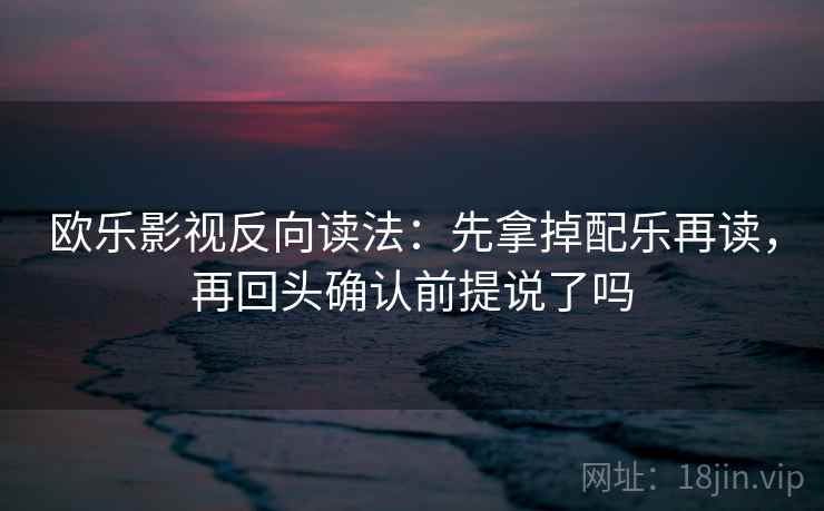 欧乐影视反向读法：先拿掉配乐再读，再回头确认前提说了吗