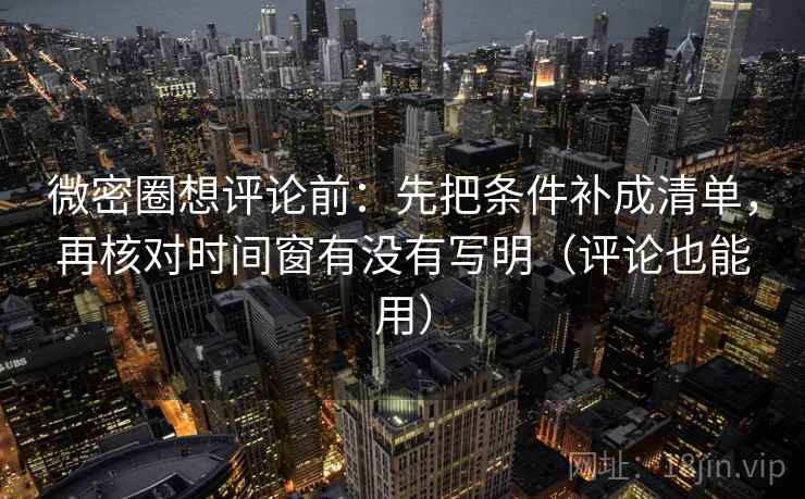 微密圈想评论前：先把条件补成清单，再核对时间窗有没有写明（评论也能用）