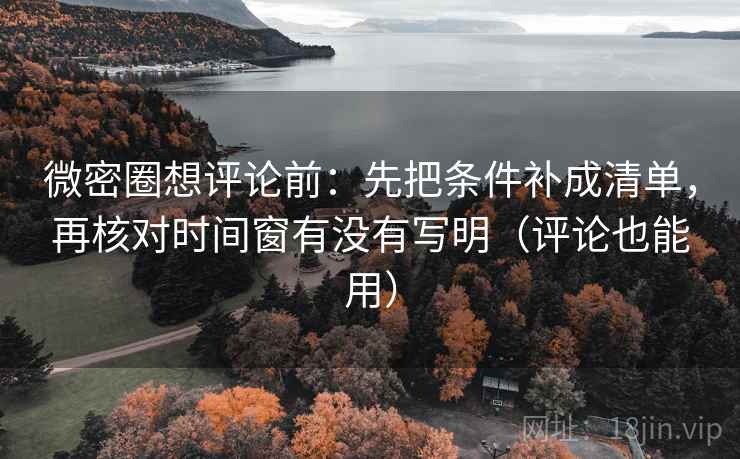 微密圈想评论前：先把条件补成清单，再核对时间窗有没有写明（评论也能用）