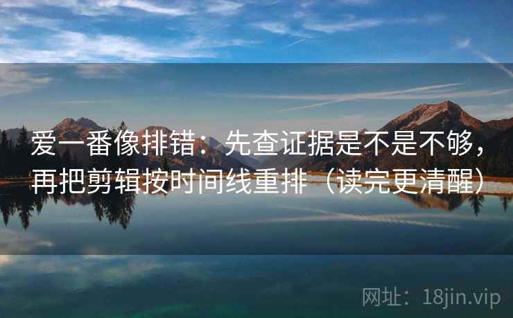 爱一番像排错：先查证据是不是不够，再把剪辑按时间线重排（读完更清醒）