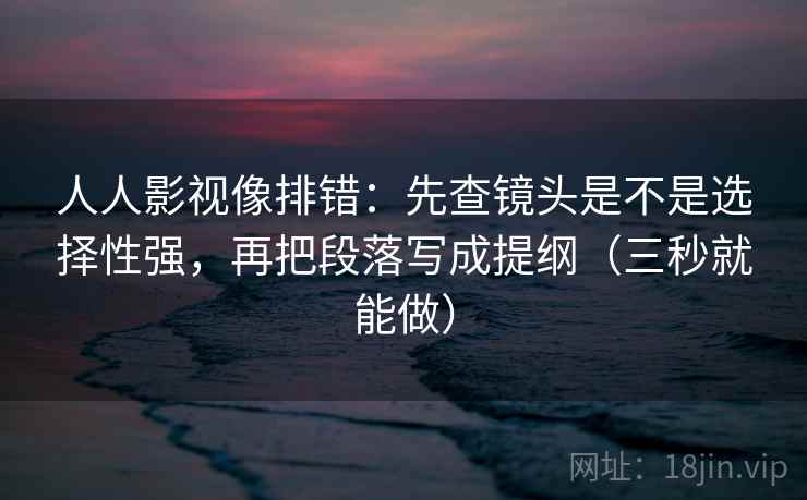 人人影视像排错：先查镜头是不是选择性强，再把段落写成提纲（三秒就能做）