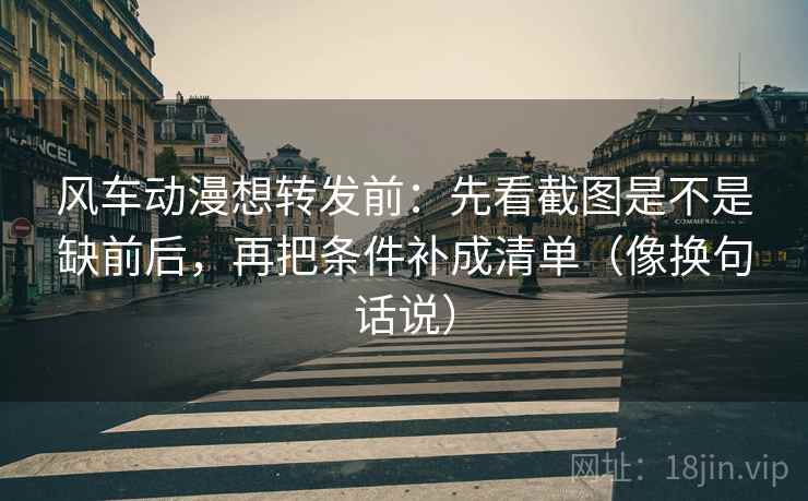 风车动漫想转发前：先看截图是不是缺前后，再把条件补成清单（像换句话说）