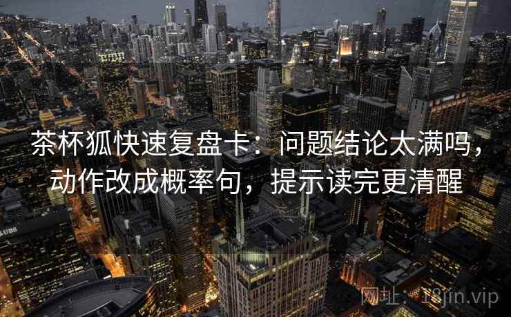 茶杯狐快速复盘卡：问题结论太满吗，动作改成概率句，提示读完更清醒