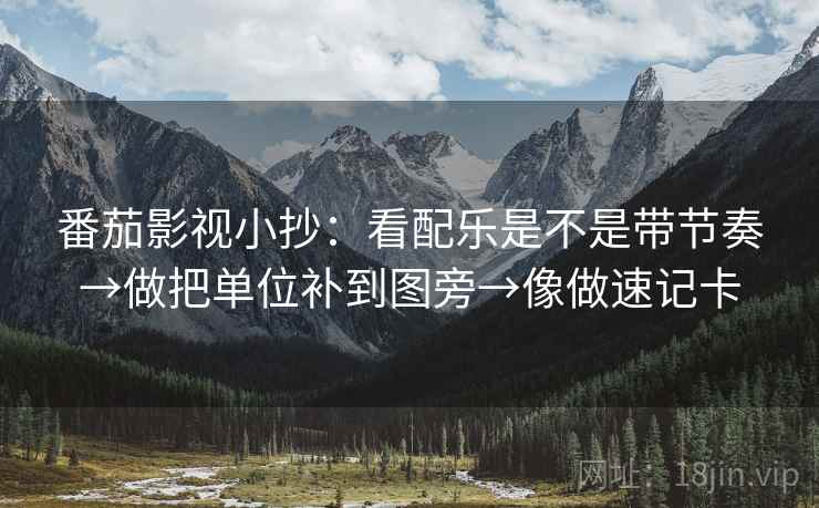 番茄影视小抄:看配乐是不是带节奏→做把单位补到图旁→像做速记卡 番茄影视小抄:看配乐是不是带节奏→做把单位补到图旁→像做速记卡