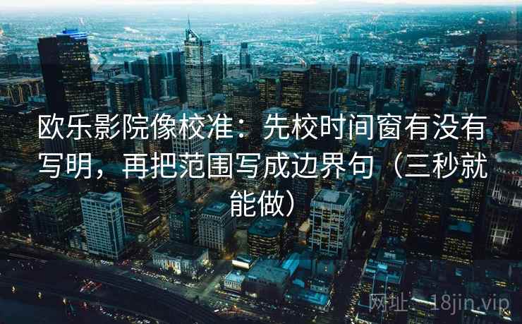 欧乐影院像校准：先校时间窗有没有写明，再把范围写成边界句（三秒就能做）