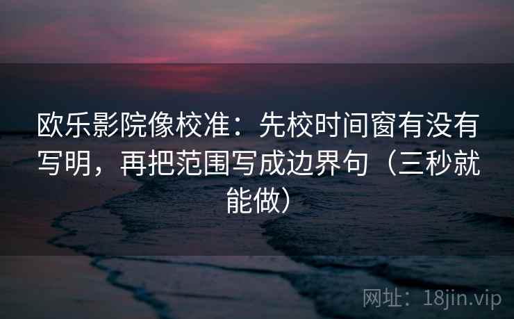 欧乐影院像校准：先校时间窗有没有写明，再把范围写成边界句（三秒就能做）