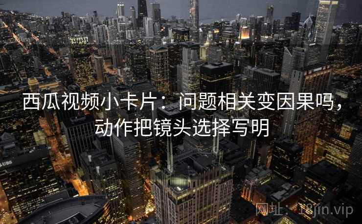 西瓜视频小卡片：问题相关变因果吗，动作把镜头选择写明