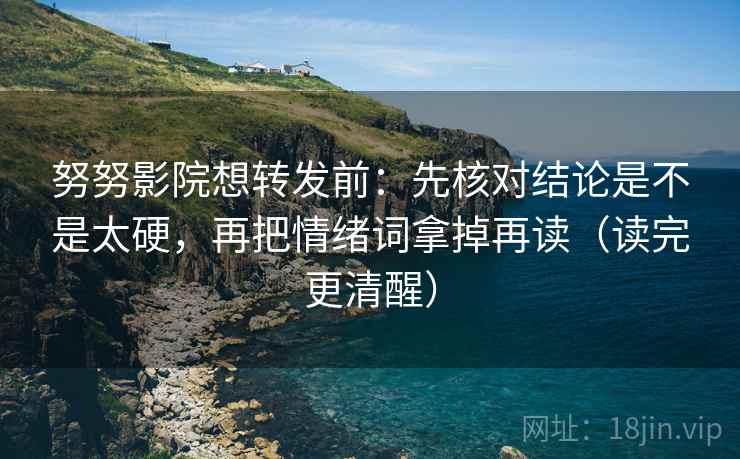 努努影院想转发前：先核对结论是不是太硬，再把情绪词拿掉再读（读完更清醒）